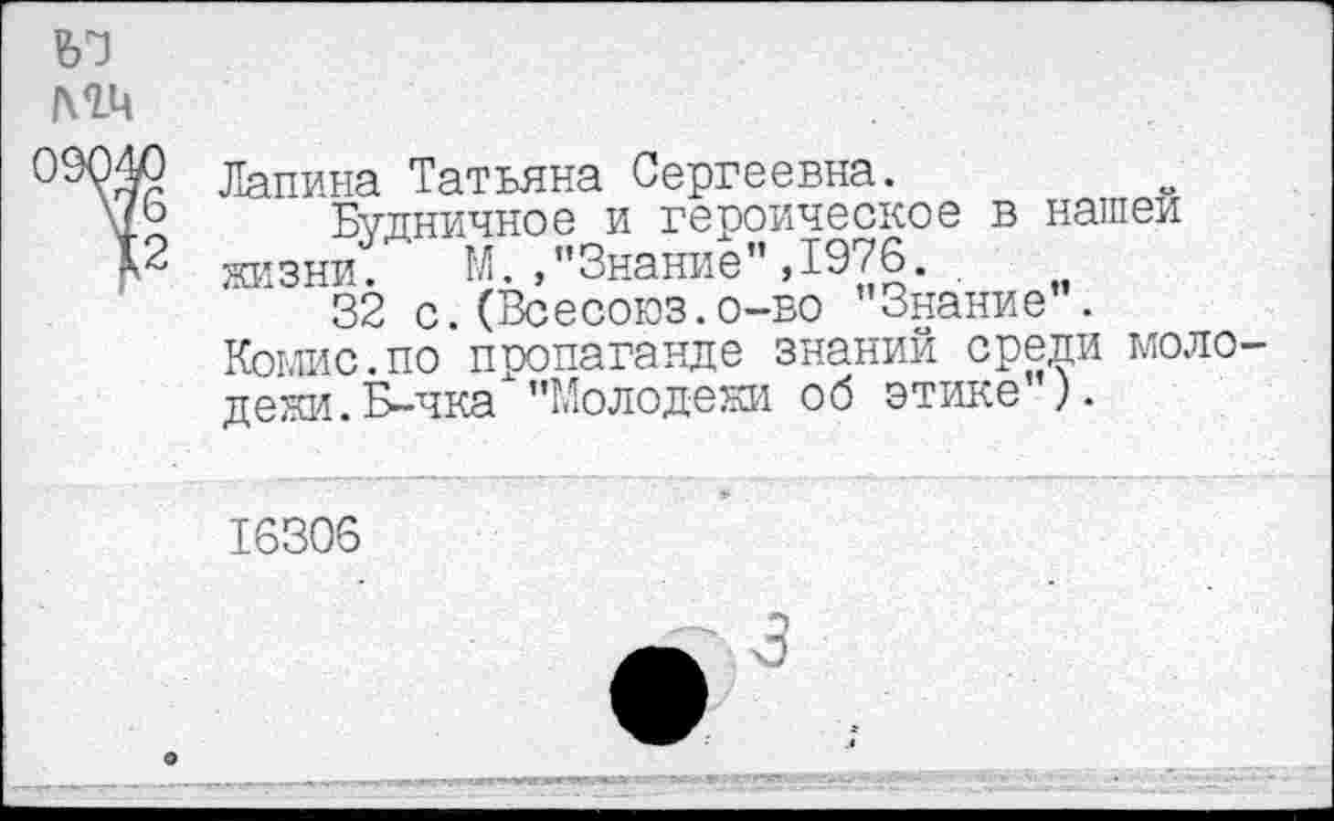 ﻿ъз
мч
99040 Лапина Татьяна Сергеевна.
\£® Будничное и героическое в нашей
К2 жизни. М./’Знание", 1976. .
32 с.(Всесоюз.о-во "Знание".
Комис.по пропаганде знаний среди моло-
дежи. Б-чка "Молодежи об этике ).